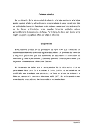 Página 22
Fatiga de alto ciclo
La combinación de la alta amplitud de vibración y la baja resistencia a la fatiga
puede conducir a fallo. La vibración ocurre en generadores de vapor con elevado flujo
de recirculación (causando vibraciones en las regiones curvas) y del incorrecto soporte
de las barras antivibratorias. Unas elevadas tensiones residuales reduce
perceptiblemente la resistencia a la fatiga. Por lo tanto, los tubos con denting en la
región curva son susceptibles al fallo por fatiga de alto-ciclo.
Desperdicios
Este problema apareció en los generadores de vapor en los que se realizaba un
determinado tratamiento químico del agua del secundario. Los productos de corrosión
e impurezas provocados por este tratamiento del secundario se acumulaban en
intersticios y sobre la placa tubular (tubesheet), quedando cubiertos por los lodos que
originaban un fenómeno de corrosión en los tubos.
El desperdicio del fosfato era la causa principal de los fallos en los tubos en
generadores hasta 1976. En la actualidad, el control químico del secundario se ha
modificado para solucionar este problema y se basa en el uso de amoníaco e
hidracina, denominado tratamiento totalmente volátil (AVT). Sin embargo este nuevo
tratamiento ha provocado otro tipo de corrosión el estrangulamiento.
 