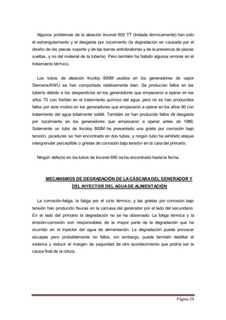 Página 24
Algunos problemas de la aleación Inconel 600 TT (tratada térmicamente) han sido
el estrangulamiento y el desgaste por rozamiento (la degradación es causada por el
diseño de las placas soporte y de las barras antivibratorias y de la presencia de piezas
sueltas, y no del material de la tubería). Pero también ha habido algunos errores en el
tratamiento térmico.
Los tubos de aleación Incoloy 800M usados en los generadores de vapor
Siemens/KWU se han comportado relativamente bien. Se producían fallos en las
tubería debido a los desperdicios en los generadores que empezaron a operar en los
años 70 con fosfato en el tratamiento químico del agua, pero no se han producidos
fallos por este motivo en los generadores que empezaron a operar en los años 80 con
tratamiento del agua totalmente volátil. También se han producido fallos de desgaste
por rozamiento en los generadores que empezaron a operar antes de 1986.
Solamente un tubo de Incoloy 800M ha presentado una grieta por corrosión bajo
tensión, picaduras se han encontrado en dos tubos, y ningún tubo ha exhibido ataque
intergranular perceptible o grietas de corrosión bajo tensión en la cara del primario.
Ningún defecto en los tubos de Inconel 690 se ha encontrado hasta la fecha.
MECANISMOS DE DEGRADACIÓN DE LACÁSCARADEL GENERADOR Y
DEL INYECTOR DEL AGUADE ALIMENTACIÓN
La corrosión-fatiga, la fatiga por el ciclo térmico, y las grietas por corrosión bajo
tensión han producido fisuras en la carcasa del generador por el lado del secundario.
En el lado del primario la degradación no se ha observado. La fatiga térmica y la
erosión-corrosión son responsables de la mayor parte de la degradación que ha
ocurrido en el inyector del agua de alimentación. La degradación puede provocar
escapes pero probablemente no fallos, sin embargo, puede también debilitar el
sistema y reducir el margen de seguridad de otro acontecimiento que podría ser la
causa final de la rotura.
 