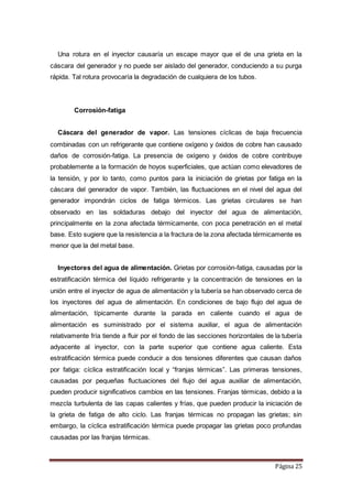 Página 25
Una rotura en el inyector causaría un escape mayor que el de una grieta en la
cáscara del generador y no puede ser aislado del generador, conduciendo a su purga
rápida. Tal rotura provocaría la degradación de cualquiera de los tubos.
Corrosión-fatiga
Cáscara del generador de vapor. Las tensiones cíclicas de baja frecuencia
combinadas con un refrigerante que contiene oxígeno y óxidos de cobre han causado
daños de corrosión-fatiga. La presencia de oxígeno y óxidos de cobre contribuye
probablemente a la formación de hoyos superficiales, que actúan como elevadores de
la tensión, y por lo tanto, como puntos para la iniciación de grietas por fatiga en la
cáscara del generador de vapor. También, las fluctuaciones en el nivel del agua del
generador impondrán ciclos de fatiga térmicos. Las grietas circulares se han
observado en las soldaduras debajo del inyector del agua de alimentación,
principalmente en la zona afectada térmicamente, con poca penetración en el metal
base. Esto sugiere que la resistencia a la fractura de la zona afectada térmicamente es
menor que la del metal base.
Inyectores del agua de alimentación. Grietas por corrosión-fatiga, causadas por la
estratificación térmica del líquido refrigerante y la concentración de tensiones en la
unión entre el inyector de agua de alimentación y la tubería se han observado cerca de
los inyectores del agua de alimentación. En condiciones de bajo flujo del agua de
alimentación, típicamente durante la parada en caliente cuando el agua de
alimentación es suministrado por el sistema auxiliar, el agua de alimentación
relativamente fría tiende a fluir por el fondo de las secciones horizontales de la tubería
adyacente al inyector, con la parte superior que contiene agua caliente. Esta
estratificación térmica puede conducir a dos tensiones diferentes que causan daños
por fatiga: cíclica estratificación local y “franjas térmicas”. Las primeras tensiones,
causadas por pequeñas fluctuaciones del flujo del agua auxiliar de alimentación,
pueden producir significativos cambios en las tensiones. Franjas térmicas, debido a la
mezcla turbulenta de las capas calientes y frías, que pueden producir la iniciación de
la grieta de fatiga de alto ciclo. Las franjas térmicas no propagan las grietas; sin
embargo, la cíclica estratificación térmica puede propagar las grietas poco profundas
causadas por las franjas térmicas.
 