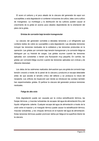 Página 26
El acero al carbono y el poco aleado de la cáscara del generador de vapor son
susceptibles a esta degradación si contienen inclusiones de sulfuro, tales como sulfuro
de manganeso. La morfología y la distribución de los sulfuros pueden causar el
crecimiento de la grieta en aceros poco aleados dependiendo de la orientación del
plano de la grieta.
Grietas de corrosión bajo tensión transgranular
La cáscara del generador sometida a elevadas tensiones y al refrigerante que
contiene óxidos de cobre es susceptible a esta degradación. Las elevadas tensiones
incluyen las tensiones residuales de la soldadura y las tensiones producidas en la
operación. Las grietas por corrosión bajo tensión transgranular y la corrosión-fatiga se
distinguen por su historial de cargas. Las grietas ocurren cuando las tensiones
aplicadas son constantes o tienen una fluctuación muy pequeña. En cambio, las
grietas por corrosión-fatiga ocurren cuando las tensiones aplicadas son cíclicas y de
diferente intensidad.
Los datos de los exámenes realizados demuestran que una grieta de corrosión bajo
tensión crecerá a través de la pared de la cáscara y producirá un escape detectable
antes de que exceda el tamaño crítico del defecto y se produzca la rotura del
recipiente. Los orificios de inspección (por donde se introducen las sondas) también
han experimentados grietas. El perforar la cáscara del generador produce tensiones
residuales.
Fatiga de alto ciclo
Esta degradación puede ser causada por la cíclica estratificación térmica, las
franjas térmicas, y mezclas turbulentas de escapes del agua de alimentación fría y del
líquido refrigerante caliente. Cualquier escape del agua de alimentación a través de la
unión entre el inyector y el manguito térmico puede causar la estratificación térmica,
mezclas turbulentas, y los choques térmicos en el inyector del agua de alimentación.
Estas tensiones térmicas pueden promover daños por fatiga en la superficie interior de
la cáscara.
 