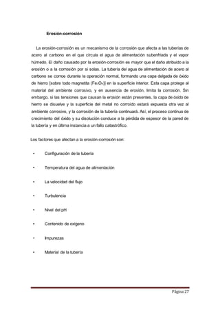 Página 27
Erosión-corrosión
La erosión-corrosión es un mecanismo de la corrosión que afecta a las tuberías de
acero al carbono en el que circula el agua de alimentación subenfriada y el vapor
húmedo. El daño causado por la erosión-corrosión es mayor que el daño atribuido a la
erosión o a la corrosión por si solas. La tubería del agua de alimentación de acero al
carbono se corroe durante la operación normal, formando una capa delgada de óxido
de hierro [sobre todo magnetita (Fe3O4)] en la superficie interior. Esta capa protege al
material del ambiente corrosivo, y en ausencia de erosión, limita la corrosión. Sin
embargo, si las tensiones que causan la erosión están presentes, la capa de óxido de
hierro se disuelve y la superficie del metal no corroído estará expuesta otra vez al
ambiente corrosivo, y la corrosión de la tubería continuará. Así, el proceso continuo de
crecimiento del óxido y su disolución conduce a la pérdida de espesor de la pared de
la tubería y en última instancia a un fallo catastrófico.
Los factores que afectan a la erosión-corrosión son:
• Configuración de la tubería
• Temperatura del agua de alimentación
• La velocidad del flujo
• Turbulencia
• Nivel del pH
• Contenido de oxígeno
• Impurezas
• Material de la tubería
 