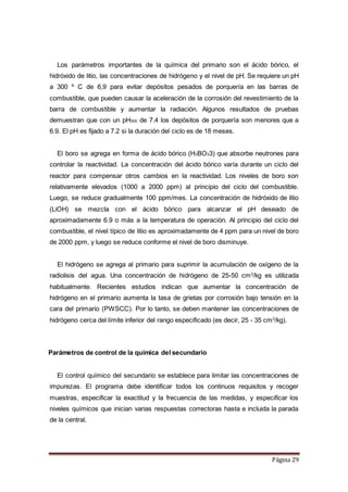 Página 29
Los parámetros importantes de la química del primario son el ácido bórico, el
hidróxido de litio, las concentraciones de hidrógeno y el nivel de pH. Se requiere un pH
a 300 º C de 6,9 para evitar depósitos pesados de porquería en las barras de
combustible, que pueden causar la aceleración de la corrosión del revestimiento de la
barra de combustible y aumentar la radiación. Algunos resultados de pruebas
demuestran que con un pH300 de 7.4 los depósitos de porquería son menores que a
6.9. El pH es fijado a 7.2 si la duración del ciclo es de 18 meses.
El boro se agrega en forma de ácido bórico (H3BO33) que absorbe neutrones para
controlar la reactividad. La concentración del ácido bórico varía durante un ciclo del
reactor para compensar otros cambios en la reactividad. Los niveles de boro son
relativamente elevados (1000 a 2000 ppm) al principio del ciclo del combustible.
Luego, se reduce gradualmente 100 ppm/mes. La concentración de hidróxido de litio
(LiOH) se mezcla con el ácido bórico para alcanzar el pH deseado de
aproximadamente 6.9 o más a la temperatura de operación. Al principio del ciclo del
combustible, el nivel típico de litio es aproximadamente de 4 ppm para un nivel de boro
de 2000 ppm, y luego se reduce conforme el nivel de boro disminuye.
El hidrógeno se agrega al primario para suprimir la acumulación de oxígeno de la
radiolisis del agua. Una concentración de hidrógeno de 25-50 cm3
/kg es utilizada
habitualmente. Recientes estudios indican que aumentar la concentración de
hidrógeno en el primario aumenta la tasa de grietas por corrosión bajo tensión en la
cara del primario (PWSCC). Por lo tanto, se deben mantener las concentraciones de
hidrógeno cerca del límite inferior del rango especificado (es decir, 25 - 35 cm3
/kg).
Parámetros de control de la química del secundario
El control químico del secundario se establece para limitar las concentraciones de
impurezas. El programa debe identificar todos los continuos requisitos y recoger
muestras, especificar la exactitud y la frecuencia de las medidas, y especificar los
niveles químicos que inician varias respuestas correctoras hasta e incluida la parada
de la central.
 