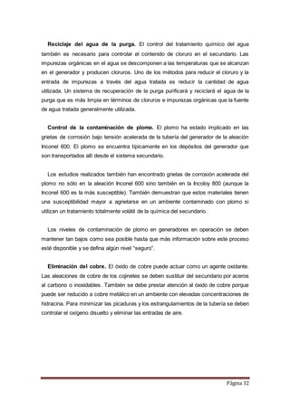 Página 32
Reciclaje del agua de la purga. El control del tratamiento químico del agua
también es necesario para controlar el contenido de cloruro en el secundario. Las
impurezas orgánicas en el agua se descomponen a las temperaturas que se alcanzan
en el generador y producen cloruros. Uno de los métodos para reducir el cloruro y la
entrada de impurezas a través del agua tratada es reducir la cantidad de agua
utilizada. Un sistema de recuperación de la purga purificará y reciclará el agua de la
purga que es más limpia en términos de cloruros e impurezas orgánicas que la fuente
de agua tratada generalmente utilizada.
Control de la contaminación de plomo. El plomo ha estado implicado en las
grietas de corrosión bajo tensión acelerada de la tubería del generador de la aleación
Inconel 600. El plomo se encuentra típicamente en los depósitos del generador que
son transportados allí desde el sistema secundario.
Los estudios realizados también han encontrado grietas de corrosión acelerada del
plomo no sólo en la aleación Inconel 600 sino también en la Incoloy 800 (aunque la
Inconel 600 es la más susceptible). También demuestran que estos materiales tienen
una susceptibilidad mayor a agrietarse en un ambiente contaminado con plomo si
utilizan un tratamiento totalmente volátil de la química del secundario.
Los niveles de contaminación de plomo en generadores en operación se deben
mantener tan bajos como sea posible hasta que más información sobre este proceso
esté disponible y se defina algún nivel “seguro”.
Eliminación del cobre. El óxido de cobre puede actuar como un agente oxidante.
Las aleaciones de cobre de los cojinetes se deben sustituir del secundario por aceros
al carbono o inoxidables. También se debe prestar atención al óxido de cobre porque
puede ser reducido a cobre metálico en un ambiente con elevadas concentraciones de
hidracina. Para minimizar las picaduras y los estrangulamientos de la tubería se deben
controlar el oxígeno disuelto y eliminar las entradas de aire.
 
