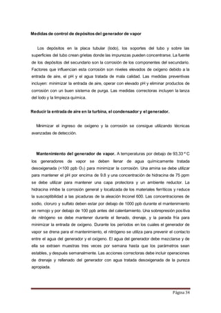 Página 34
Medidas de control de depósitos del generador de vapor
Los depósitos en la placa tubular (lodo), los soportes del tubo y sobre las
superficies del tubo crean grietas donde las impurezas pueden concentrarse. La fuente
de los depósitos del secundario son la corrosión de los componentes del secundario.
Factores que influencian esta corrosión son niveles elevados de oxígeno debido a la
entrada de aire, el pH y el agua tratada de mala calidad. Las medidas preventivas
incluyen: minimizar la entrada de aire, operar con elevado pH y eliminar productos de
corrosión con un buen sistema de purga. Las medidas correctoras incluyen la lanza
del lodo y la limpieza química.
Reducir la entrada de aire en la turbina, el condensador y el generador.
Minimizar el ingreso de oxígeno y la corrosión se consigue utilizando técnicas
avanzadas de detección.
Mantenimiento del generador de vapor. A temperaturas por debajo de 93,33 º C
los generadores de vapor se deben llenar de agua químicamente tratada
desoxigenada (<100 ppb O2) para minimizar la corrosión. Una amina se debe utilizar
para mantener el pH por encima de 9.8 y una concentración de hidracina de 75 ppm
se debe utilizar para mantener una capa protectora y un ambiente reductor. La
hidracina inhibe la corrosión general y localizada de los materiales ferríticos y reduce
la susceptibilidad a las picaduras de la aleación Inconel 600. Las concentraciones de
sodio, cloruro y sulfato deben estar por debajo de 1000 ppb durante el mantenimiento
en remojo y por debajo de 100 ppb antes del calentamiento. Una sobrepresión positiva
de nitrógeno se debe mantener durante el llenado, drenaje, y la parada fría para
minimizar la entrada de oxígeno. Durante los períodos en los cuales el generador de
vapor se drena para el mantenimiento, el nitrógeno se utiliza para prevenir el contacto
entre el agua del generador y el oxígeno. El agua del generador debe mezclarse y de
ella se extraen muestras tres veces por semana hasta que los parámetros sean
estables, y después semanalmente. Las acciones correctoras debe incluir operaciones
de drenaje y rellenado del generador con agua tratada desoxigenada de la pureza
apropiada.
 