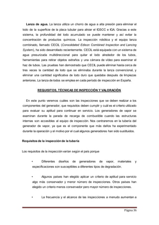 Página 36
Lanza de agua. La lanza utiliza un chorro de agua a alta presión para eliminar el
lodo de la superficie de la placa tubular para aliviar el IGSCC e IGA. Gracias a este
sistema, la profundidad del lodo acumulado se puede mantener y así evitar la
concentración de productos químicos. La inspección robótica y el equipo lanza
combinado, llamado CECIL (Consolidated Edison Combined Inspection and Lancing
System), ha sido desarrollado recientemente. CECIL está equipada con un sistema de
agua presurizada multidireccional para quitar el lodo alrededor de los tubos,
herramientas para retirar objetos extraños y una cámara de vídeo para examinar el
haz de tubos. Las pruebas han demostrado que CECIL puede eliminar hasta cerca de
tres veces la cantidad de lodo que se eliminaba durante la lanza convencional, y
eliminar una cantidad significativa de lodo duro que quedaba después de limpiezas
anteriores. La lanza de lodos se emplea en cada período de inspección en España.
REQUISITOS, TÉCNICAS DE INSPECCIÓN Y VALORACIÓN
En este punto veremos cuáles son las inspecciones que se deben realizar a los
componentes del generador, que requisitos deben cumplir y cuál es el criterio utilizado
para evaluar su aptitud para continuar en servicio. Los generadores de vapor se
examinan durante la parada de recarga de combustible cuando las estructuras
internas son accesibles al equipo de inspección. Nos centraremos en la tubería del
generador de vapor, ya que es el componente que más daños ha experimentado
durante la operación y el motivo por el cual algunos generadores han sido sustituidos.
Requisitos de la inspección de la tubería
Los requisitos de la inspección varían según el país porque
• Diferentes diseños de generadores de vapor, materiales y
especificaciones son susceptibles a diferentes tipos de degradación.
• Algunos países han elegido aplicar un criterio de aptitud para servicio
algo más conservador y menor número de inspecciones. Otros países han
elegido un criterio menos conservador pero mayor número de inspecciones.
• La frecuencia y el alcance de las inspecciones a menudo aumentan a
 