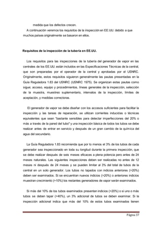 Página 37
medida que los defectos crecen.
A continuación veremos los requisitos de la inspección en EE.UU. debido a que
muchos países originalmente se basaron en ellos.
Requisitos de la inspección de la tubería en EE.UU.
Los requisitos para las inspecciones de la tubería del generador de vapor en las
centrales de los EE.UU. están incluidos en las Especificaciones Técnicas de la central,
que son preparadas por el operador de la central y aprobadas por el USNRC.
Originalmente, estos requisitos siguieron generalmente las pautas presentadas en la
Guía Reguladora 1.83 del USNRC (USNRC 1975). Se organizan estas pautas como
sigue; acceso, equipo y procedimientos, líneas generales de la inspección, selección
de la muestra, muestreo suplementario, intervalos de la inspección, límites de
aceptación, y medidas correctoras.
El generador de vapor se debe diseñar con los accesos suficientes para facilitar la
inspección y las tareas de reparación, se utilizan corrientes inducidas o técnicas
equivalentes que sean “bastante sensibles para detectar imperfecciones del 20% o
más a través de la pared del tubo" y una inspección básica de todos los tubos se debe
realizar antes de entrar en servicio y después de un gran cambio de la química del
agua del secundario.
La Guía Reguladora 1.83 recomienda que por lo menos el 3% de los tubos de cada
generador sea inspeccionado en toda su longitud durante la primera inspección, que
se debe realizar después de seis meses eficaces a plena potencia pero antes de 24
meses naturales. Las siguientes inspecciones deben ser realizadas no antes de 12
meses ni después de 24 meses y se pueden limitar al 3% del total de tubos de la
central en un solo generador. Los tubos no tapados con indicios anteriores (>20%)
deben ser examinados. Si se encuentran nuevos indicios (>20%) o anteriores indicios
muestran crecimiento (>10%) los restantes generadores de vapor serán examinados.
Si más del 10% de los tubos examinados presentan indicios (>20%) o si uno o más
tubos se deben tapar (>40%), un 3% adicional de tubos se deben examinar. Si la
inspección adicional indica que más del 10% de estos tubos examinados tienen
 