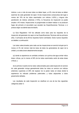 Página 38
indicios o uno o más de esos tubos se deben tapar, un 6% más de tubos se deben
examinar de cada generador de vapor. Si dos inspecciones consecutivas dan lugar a
menos del 10% de los tubos examinados con indicios (>20%) y ninguna otra
penetración de indicios anteriores (<10%), la frecuencia de inspección se puede
ampliar a 40 meses. Inspecciones no programadas se deben realizar si se producen
fugas del primario al secundario que excedan las Especificaciones Técnicas o si
produce algún accidente base de diseño.
La Guía Reguladora 1.83 fue utilizada como base para los requisitos de la
inspección del generador de vapor en las Especificaciones Técnicas sólo los primeros
años. A principios de los 80 los requisitos fueron cambiados. Estos nuevos requisitos
se detallan a continuación.
Los tubos seleccionados para cada una las inspecciones en servicio incluyen por lo
menos el 3% del número total de tubos de todos los generadores de vapor de la
unidad y se seleccionan aleatoriamente excepto:
(a) donde la experiencia en centrales similares con química del agua similar indica
áreas críticas, por lo menos el 50% de los tubos examinados serán de estas áreas
críticas; y
(b) la primera muestra de los tubos seleccionados para cada inspección en servicio
de cada generador incluye generalmente todos los tubos en servicio con indicios
anteriores superiores al 20% del espesor de la pared; tubos en áreas donde la
experiencia ha indicado problemas potenciales; y tubos adyacentes a tubos
gravemente dañados.
Los resultados de cada inspección se clasifican en una de las tres siguientes
categorías (tabla 1)
 