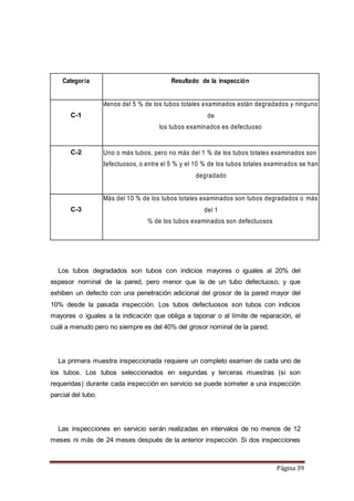 Página 39
Categoría Resultado de la inspección
C-1
Menos del 5 % de los tubos totales examinados están degradados y ninguno
de
los tubos examinados es defectuoso
C-2 Uno o más tubos, pero no más del 1 % de los tubos totales examinados son
defectuosos, o entre el 5 % y el 10 % de los tubos totales examinados se han
degradado
C-3
Más del 10 % de los tubos totales examinados son tubos degradados o más
del 1
% de los tubos examinados son defectuosos
Los tubos degradados son tubos con indicios mayores o iguales al 20% del
espesor nominal de la pared, pero menor que la de un tubo defectuoso, y que
exhiben un defecto con una penetración adicional del grosor de la pared mayor del
10% desde la pasada inspección. Los tubos defectuosos son tubos con indicios
mayores o iguales a la indicación que obliga a taponar o al límite de reparación, el
cuál a menudo pero no siempre es del 40% del grosor nominal de la pared.
La primera muestra inspeccionada requiere un completo examen de cada uno de
los tubos. Los tubos seleccionados en segundas y terceras muestras (si son
requeridas) durante cada inspección en servicio se puede someter a una inspección
parcial del tubo.
Las inspecciones en servicio serán realizadas en intervalos de no menos de 12
meses ni más de 24 meses después de la anterior inspección. Si dos inspecciones
 