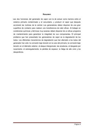 Página 4
Resumen
Las dos funciones del generador de vapor son la de actuar como barrera entre el
sistema primario contaminado y el secundario, y producir el vapor que después
accionará las turbinas de la central. Los generadores deben disponer de una gran
superficie de contacto para realizar una transferencia de calor eficaz. Al trabajar en
condiciones químicas y térmicas muy severas deben disponer de un eficaz programa
de mantenimiento para garantizar la integridad de sus componentes. El principal
problema que han presentado los generadores de vapor es la degradación de los
tubos. Los diferentes mecanismos de degradación que han afectado a los tubos del
generador han sido: la corrosión bajo tensión en la cara del primario, la corrosión bajo
tensión en el diámetro exterior, el ataque intergranular, las picaduras, el desgaste por
rozamiento, el estrangulamiento, la pérdida de espesor, la fatiga de alto ciclo y los
desperdicios.
 