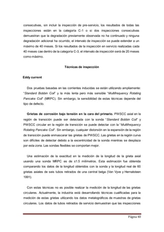 Página 40
consecutivas, sin incluir la inspección de pre-servicio, los resultados de todas las
inspecciones están en la categoría C-1 o si dos inspecciones consecutivas
demuestran que la degradación previamente observada no ha continuado y ninguna
degradación adicional ha ocurrido, el intervalo de inspección se puede extender a un
máximo de 40 meses. Si los resultados de la inspección en servicio realizadas cada
40 meses cae dentro de la categoría C-3, el intervalo de inspección será de 20 meses
como máximo.
Técnicas de inspección
Eddy current
Dos pruebas basadas en las corrientes inducidas se están utilizando ampliamente:
“Standard Bobbin Coil” y la más lenta pero más sensible “Multifrequency Rotating
Pancake Coil” (MRPC). Sin embargo, la sensibilidad de estas técnicas depende del
tipo de defecto.
Grietas de corrosión bajo tensión en la cara del primario. PWSCC axial en la
región de transición puede ser detectada con la sonda “Standard Bobbin Coil” y
PWSCC circular en la región de transición se puede detectar con la “Multifrequency
Rotating Pancake Coil”. Sin embargo, cualquier distorsión en la expansión de la región
de transición puede enmascarar las grietas de PWSCC. Las grietas en la región curva
son difíciles de detectar debido a la excentricidad de la sonda mientras se desplaza
por esta zona. Las sondas flexibles se comportan mejor.
Una estimación de la exactitud en la medición de la longitud de la grieta axial
usando una sonda MRPC es de ±1.5 milímetros. Esta estimación fue obtenida
comparando los datos de la longitud obtenidos con la sonda y la longitud real de 60
grietas axiales de seis tubos retirados de una central belga (Van Vyve y Hernalsteen
1991).
Con estas técnicas no es posible realizar la medición de la longitud de las grietas
circulares. Actualmente, la industria está desarrollando técnicas cualificadas para la
medición de estas grietas utilizando los datos metalográficos de muestras de grietas
circulares. Los datos de tubos retirados de servicio demuestran que las inspecciones
 