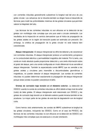 Página 41
con corrientes inducidas generalmente subestiman la longitud real del arco de una
grieta circular. Los esfuerzos de la industria también se dirigen hacia el desarrollo de
técnicas para medir las profundidades máximas de las grietas circulares que permitan
valorar la integridad del tubo.
Las técnicas de las corrientes inducidas no son eficaces en la detección de las
grietas con morfología más compleja que una pura axial o circular orientación. Los
resultados de la inspección en servicio demuestran que el índice de propagación de
las grietas axiales en la región de transición puede ser estimada con precisión. Sin
embargo, la cinética de propagación de la grieta circular no está todavía bien
caracterizada.
Ataque intergranular. El ataque intergranular es difícil de detectar y de caracterizar
con corrientes inducidas. El ataque intergranular produce un cambio lento y progresivo
en la conductividad eléctrica y permeabilidad magnética del material. Por lo tanto, una
sonda en modo absoluto puede proporcionar detección y una cierta información sobre
el grado del ataque, pero una sonda configurada en modo diferencial no es sensible al
ataque intergranular. También la especializada sonda MRPC que es sensible a las
grietas axiales y circulares pero insensible a discontinuidades geométricas o
magnéticas, no pueden detectar el ataque intergranular. Las sondas de corrientes
inducidas no pueden determinar exactamente la propagación del ataque intergranular
porque estas sondas no pueden caracterizar el daño.
Grietas de corrosión bajo tensión en el diámetro exterior. La detección de
ODSCC usando la sonda de corrientes inducidas es difícil debido al bajo nivel de señal
(ruido) de tales grietas. El ataque intergranular está relacionado con ODSCC y las
grietas de corrosión bajo tensión en el diámetro exterior puede iniciarse también en las
picaduras. La mayor parte de las grietas de este tipo de degradación son de longitud
corta.
Como hemos visto anteriormente, las sondas de MRPC subestiman la longitud de
las grietas circulares, incluyendo las ODSCC. Como en el caso de PWSCC, las
técnicas de las corrientes inducidas no son eficaces en la detección de ODSCC con
morfologías más complejas que una axial pura o circular orientación.
 