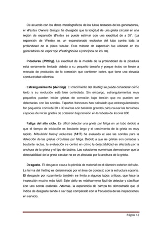 Página 42
De acuerdo con los datos metalográficos de los tubos retirados de los generadores,
el Wextex Owners Groups ha divulgado que la longitud de una grieta circular en una
región de expansión Wextex se puede estimar con una exactitud de ± 39°. (La
expansión de Wextex es un expansionado explosivo del tubo contra toda la
profundidad de la placa tubular. Este método de expansión fue utilizado en los
generadores de vapor tipo Westinghouse a principios de los 70).
Picaduras (Pitting). La exactitud de la medida de la profundidad de la picadura
está seriamente limitada debido a su pequeño tamaño y porque éstos se llenan a
menudo de productos de la corrosión que contienen cobre, que tiene una elevada
conductividad eléctrica.
Estrangulamiento (denting). El crecimiento del denting se puede considerar como
lento y su evolución está bien controlada. Sin embargo, estrangulamientos muy
pequeños pueden iniciar grietas de corrosión bajo tensión que no pueden ser
detectadas con las sondas. Expertos franceses han calculado que estrangulamientos
tan pequeños como de 20 a 30 micras son bastante grandes para causar las tensiones
capaces de iniciar grietas de corrosión bajo tensión en la tubería de Inconel 600.
Fatiga del alto ciclo. Es difícil detectar una grieta por fatiga en un tubo debido a
que el tiempo de iniciación es bastante largo y el crecimiento de la grieta es muy
rápido. Mitsubishi Heavy Industries (MHT) ha evaluado el uso las sondas para la
detección de las grietas circulares por fatiga. Debido a que las grietas son cerradas y
bastante rectas, la evaluación se centró en cómo la detectabilidad es afectada por la
anchura de la grieta y el tipo de bobina. Las soluciones numéricas demostraron que la
detectabilidad de la grieta circular no se ve afectada por la anchura de la grieta.
Desgaste. El desgaste causa la pérdida de material en el diámetro exterior del tubo.
La forma del fretting es determinado por el área de contacto con la estructura soporte.
El desgaste por rozamiento también se limita a algunos tubos críticos, que hace la
inspección mucho más fácil. Este daño es relativamente fácil de detectar y clasificar
con una sonda estándar. Además, la experiencia de campo ha demostrado que el
índice de desgaste tiende a ser bajo comparado con la frecuencia de las inspecciones
en servicio.
 
