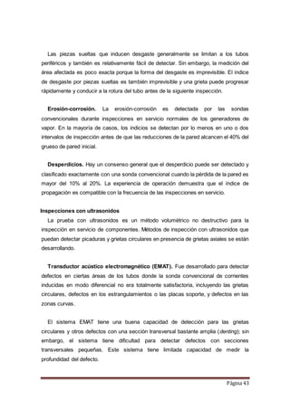 Página 43
Las piezas sueltas que inducen desgaste generalmente se limitan a los tubos
periféricos y también es relativamente fácil de detectar. Sin embargo, la medición del
área afectada es poco exacta porque la forma del desgaste es imprevisible. El índice
de desgaste por piezas sueltas es también imprevisible y una grieta puede progresar
rápidamente y conducir a la rotura del tubo antes de la siguiente inspección.
Erosión-corrosión. La erosión-corrosión es detectada por las sondas
convencionales durante inspecciones en servicio normales de los generadores de
vapor. En la mayoría de casos, los indicios se detectan por lo menos en uno o dos
intervalos de inspección antes de que las reducciones de la pared alcancen el 40% del
grueso de pared inicial.
Desperdicios. Hay un consenso general que el desperdicio puede ser detectado y
clasificado exactamente con una sonda convencional cuando la pérdida de la pared es
mayor del 10% al 20%. La experiencia de operación demuestra que el índice de
propagación es compatible con la frecuencia de las inspecciones en servicio.
Inspecciones con ultrasonidos
La prueba con ultrasonidos es un método volumétrico no destructivo para la
inspección en servicio de componentes. Métodos de inspección con ultrasonidos que
puedan detectar picaduras y grietas circulares en presencia de grietas axiales se están
desarrollando.
Transductor acústico electromagnético (EMAT). Fue desarrollado para detectar
defectos en ciertas áreas de los tubos donde la sonda convencional de corrientes
inducidas en modo diferencial no era totalmente satisfactoria, incluyendo las grietas
circulares, defectos en los estrangulamientos o las placas soporte, y defectos en las
zonas curvas.
El sistema EMAT tiene una buena capacidad de detección para las grietas
circulares y otros defectos con una sección transversal bastante amplia (denting); sin
embargo, el sistema tiene dificultad para detectar defectos con secciones
transversales pequeñas. Este sistema tiene limitada capacidad de medir la
profundidad del defecto.
 
