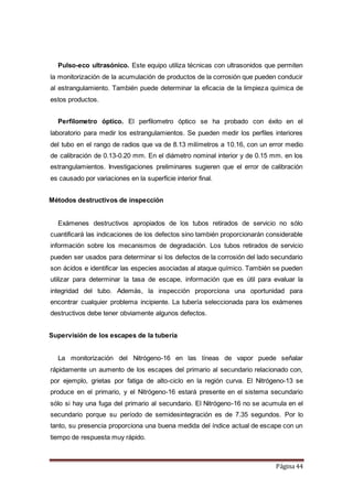 Página 44
Pulso-eco ultrasónico. Este equipo utiliza técnicas con ultrasonidos que permiten
la monitorización de la acumulación de productos de la corrosión que pueden conducir
al estrangulamiento. También puede determinar la eficacia de la limpieza química de
estos productos.
Perfilometro óptico. El perfilometro óptico se ha probado con éxito en el
laboratorio para medir los estrangulamientos. Se pueden medir los perfiles interiores
del tubo en el rango de radios que va de 8.13 milímetros a 10.16, con un error medio
de calibración de 0.13-0.20 mm. En el diámetro nominal interior y de 0.15 mm. en los
estrangulamientos. Investigaciones preliminares sugieren que el error de calibración
es causado por variaciones en la superficie interior final.
Métodos destructivos de inspección
Exámenes destructivos apropiados de los tubos retirados de servicio no sólo
cuantificará las indicaciones de los defectos sino también proporcionarán considerable
información sobre los mecanismos de degradación. Los tubos retirados de servicio
pueden ser usados para determinar si los defectos de la corrosión del lado secundario
son ácidos e identificar las especies asociadas al ataque químico. También se pueden
utilizar para determinar la tasa de escape, información que es útil para evaluar la
integridad del tubo. Además, la inspección proporciona una oportunidad para
encontrar cualquier problema incipiente. La tubería seleccionada para los exámenes
destructivos debe tener obviamente algunos defectos.
Supervisión de los escapes de la tubería
La monitorización del Nitrógeno-16 en las líneas de vapor puede señalar
rápidamente un aumento de los escapes del primario al secundario relacionado con,
por ejemplo, grietas por fatiga de alto-ciclo en la región curva. El Nitrógeno-13 se
produce en el primario, y el Nitrógeno-16 estará presente en el sistema secundario
sólo si hay una fuga del primario al secundario. El Nitrógeno-16 no se acumula en el
secundario porque su período de semidesintegración es de 7.35 segundos. Por lo
tanto, su presencia proporciona una buena medida del índice actual de escape con un
tiempo de respuesta muy rápido.
 