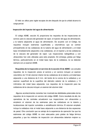 Página 45
El helio se utiliza para vigilar escapes de aire después de que la unidad alcance la
carga parcial.
Inspección del inyector del agua de alimentación
El código ASME, sección XI, proporciona los requisitos de las inspecciones en
servicio para la cáscara del generador de vapor, el inyector del agua de alimentación,
y la tubería adyacente al agua de alimentación. De acuerdo con el Código, los
requisitos incluyen exámenes superficiales y volumétricos que se centran
principalmente en las soldaduras de la tubería del agua de alimentación y el metal
base inmediatamente adyacente a las soldaduras, en el inyector y en las soldaduras
de la cáscara del generador de vapor. Las inspecciones radiográficas y con
ultrasonidos han sido utilizadas para este propósito. Sin embargo, grietas por fatiga
térmica, particularmente en el metal base lejos de la soldadura, no se detectan
siempre con un examen ASME.
Requisitos de la inspección en servicio de la sección XI de ASME. Los actuales
requisitos de la inspección previa al servicio y en servicio incluyen un examen
volumétrico de 1/3 del volumen interior de las soldaduras de la tubería y el metal base
adyacente a una distancia de 6 mm. del borde de la corona de la soldadura y un
examen superficial de la superficie del diámetro exterior de la soldadura y 13
milímetros del metal base adyacente. Los requisitos de la inspección para las
soldaduras de la cáscara incluyen un examen del volumen total.
Algunos acontecimientos recientes han mostrado las debilidades potenciales de los
requisitos de la inspección en servicio del código ASME. Como resultado de ello, los
operadores de las centrales actualizaron sus inspecciones con ultrasonidos y
ampliaron el volumen de los exámenes para las soldaduras en la tubería y
localizaciones del inyector sometidos a estratificación térmica. El volumen ampliado
incluye la soldadura más el metal base adyacente a una distancia de dos espesores
de pared. Otra conclusión que se extrajo de la experiencia de operación fue que los
exámenes del código ASME no eran adecuados para grietas de fatiga térmica
pequeñas y que los métodos de inspección con ultrasonidos deberían mejorar su
 