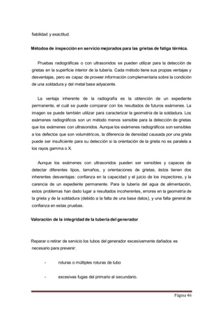 Página 46
fiabilidad y exactitud.
Métodos de inspección en servicio mejorados para las grietas de fatiga térmica.
Pruebas radiográficas o con ultrasonidos se pueden utilizar para la detección de
grietas en la superficie interior de la tubería. Cada método tiene sus propias ventajas y
desventajas, pero es capaz de proveer información complementaria sobre la condición
de una soldadura y del metal base adyacente.
La ventaja inherente de la radiografía es la obtención de un expediente
permanente, el cuál se puede comparar con los resultados de futuros exámenes. La
imagen se puede también utilizar para caracterizar la geometría de la soldadura. Los
exámenes radiográficos son un método menos sensible para la detección de grietas
que los exámenes con ultrasonidos. Aunque los exámenes radiográficos son sensibles
a los defectos que son volumétricos, la diferencia de densidad causada por una grieta
puede ser insuficiente para su detección si la orientación de la grieta no es paralela a
los rayos gamma o X.
Aunque los exámenes con ultrasonidos pueden ser sensibles y capaces de
detectar diferentes tipos, tamaños, y orientaciones de grietas, éstos tienen dos
inherentes desventajas: confianza en la capacidad y el juicio de los inspectores, y la
carencia de un expediente permanente. Para la tubería del agua de alimentación,
estos problemas han dado lugar a resultados incoherentes, errores en la geometría de
la grieta y de la soldadura (debido a la falta de una base datos), y una falta general de
confianza en estas pruebas.
Valoración de la integridad de la tubería del generador
Reparar o retirar de servicio los tubos del generador excesivamente dañados es
necesario para prevenir:
- roturas o múltiples roturas de tubo
- excesivas fugas del primario al secundario.
 