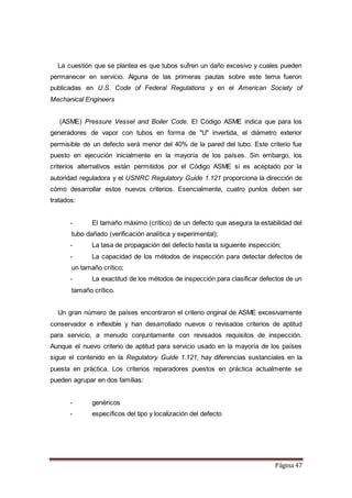 Página 47
La cuestión que se plantea es que tubos sufren un daño excesivo y cuales pueden
permanecer en servicio. Alguna de las primeras pautas sobre este tema fueron
publicadas en U.S. Code of Federal Regulations y en el American Society of
Mechanical Engineers
(ASME) Pressure Vessel and Boiler Code. El Código ASME indica que para los
generadores de vapor con tubos en forma de "U" invertida, el diámetro exterior
permisible de un defecto será menor del 40% de la pared del tubo. Este criterio fue
puesto en ejecución inicialmente en la mayoría de los países. Sin embargo, los
criterios alternativos están permitidos por el Código ASME si es aceptado por la
autoridad reguladora y el USNRC Regulatory Guide 1.121 proporciona la dirección de
cómo desarrollar estos nuevos criterios. Esencialmente, cuatro puntos deben ser
tratados:
- El tamaño máximo (crítico) de un defecto que asegura la estabilidad del
tubo dañado (verificación analítica y experimental);
- La tasa de propagación del defecto hasta la siguiente inspección;
- La capacidad de los métodos de inspección para detectar defectos de
un tamaño crítico;
- La exactitud de los métodos de inspección para clasificar defectos de un
tamaño crítico.
Un gran número de países encontraron el criterio original de ASME excesivamente
conservador e inflexible y han desarrollado nuevos o revisados criterios de aptitud
para servicio, a menudo conjuntamente con revisados requisitos de inspección.
Aunque el nuevo criterio de aptitud para servicio usado en la mayoría de los países
sigue el contenido en la Regulatory Guide 1.121, hay diferencias sustanciales en la
puesta en práctica. Los criterios reparadores puestos en práctica actualmente se
pueden agrupar en dos familias:
- genéricos
- específicos del tipo y localización del defecto
 