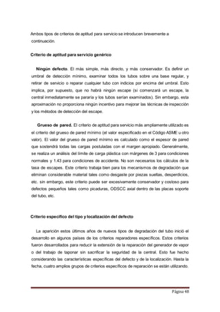 Página 48
Ambos tipos de criterios de aptitud para servicio se introducen brevemente a
continuación.
Criterio de aptitud para servicio genérico
Ningún defecto. El más simple, más directo, y más conservador. Es definir un
umbral de detección mínimo, examinar todos los tubos sobre una base regular, y
retirar de servicio o reparar cualquier tubo con indicios por encima del umbral. Esto
implica, por supuesto, que no habrá ningún escape (si comenzará un escape, la
central inmediatamente se pararía y los tubos serían examinados). Sin embargo, esta
aproximación no proporciona ningún incentivo para mejorar las técnicas de inspección
y los métodos de detección del escape.
Grueso de pared. El criterio de aptitud para servicio más ampliamente utilizado es
el criterio del grueso de pared mínimo (el valor especificado en el Código ASME u otro
valor). El valor del grueso de pared mínimo es calculado como el espesor de pared
que sostendrá todas las cargas postuladas con el margen apropiado. Generalmente,
se realiza un análisis del límite de carga plástica con márgenes de 3 para condiciones
normales y 1.43 para condiciones de accidente. No son necesarios los cálculos de la
tasa de escapes. Este criterio trabaja bien para los mecanismos de degradación que
eliminan considerable material tales como desgaste por piezas sueltas, desperdicios,
etc. sin embargo, este criterio puede ser excesivamente conservador y costoso para
defectos pequeños tales como picaduras, ODSCC axial dentro de las placas soporte
del tubo, etc.
Criterio específico del tipo y localización del defecto
La aparición estos últimos años de nuevos tipos de degradación del tubo inició el
desarrollo en algunos países de los criterios reparadores específicos. Estos criterios
fueron desarrollados para reducir la extensión de la reparación del generador de vapor
o del trabajo de taponar sin sacrificar la seguridad de la central. Esto fue hecho
considerando las características específicas del defecto y de la localización. Hasta la
fecha, cuatro amplios grupos de criterios específicos de reparación se están utilizando.
 