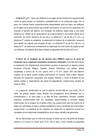 Página 49
Criterio P* y F*. Tubos con defectos en la región donde el tubo se ha expansionado
contra la placa tubular no reventará y probablemente no se producirán fugas. Por lo
tanto, los criterios fueron específicamente desarrollados para los tubos con defectos
en la región de la placa tubular que pueden permanecer en servicio sin reparación, sin
importar el tamaño del defecto. Sin embargo, los defectos deben estar a una cierta
distancia por debajo de la partesuperior de la placa tubular o de la parte inferior de la
transición (la menor distancia de las dos). La distancia F* es de 38 a 51 mm. La
distancia F* exacta se establece considerando la longitud de la expansión necesaria
para resistir las fuerzas que empujan al tubo. La distancia P* es de 32 a 38 mm. La
distancia P* se determina considerando la capacidad de otros tubos de sujetar el tubo
con defectos. El espesor de la placa tubular es generalmente de 525 a 610 mm.
Criterio de la longitud de las grietas para PWSCC axial en la zona de
transición de la expansión sometida a tensiones residuales. Este tipo de límite de
la reparación fue originalmente desarrollado y puesto en ejecución en algunos países
europeos (Francia, Bélgica, España, Suecia, Eslovenia). Las grietas axiales
localizadas a menos de 10 mm. (tubos 3/4") o 13 mm. (tubos 7/8") del extremo
superior de la placa tubular pueden permanecer en servicio. Este criterio requiere
técnicas de inspección especiales que puedan detectar y medir la longitud de las
grietas axiales y, dependiendo del grado de degradación, inspecciones anuales de
hasta el 100%.
La suposición fundamental es que la aleación Inconel 600 es muy dúctil. Por lo
tanto, las grietas axiales cortas tendrán una propagación lenta (alrededor de un
milímetro/año) y no dará lugar a un fallo del tubo catastrófico. Simples modelos
analíticos complementan bien los resultados experimentales y permiten fiables
predicciones de la longitud de la grieta crítica. Las predicciones del crecimiento de la
grieta son estimadas en base a análisis estadísticos de los resultados de consecutivas
inspecciones. La exactitud de los métodos de inspección se determina usando los
resultados de los exámenes metalográficos de los tubos retirados del generador.
Se ha demostrado que el índice de escape a través de una sola grieta de longitud
próxima a la crítica es menor que 70 l/h. Por lo tanto, como medida de seguridad
 