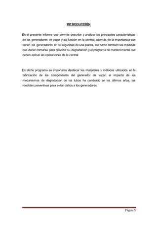 Página 5
INTRODUCCIÓN
En el presente informe que permite describir y analizar las principales características
de los generadores de vapor y su función en la central; además de la importancia que
tienen los generadores en la seguridad de una planta, así como también las medidas
que deben tomarse para prevenir su degradación y el programa de mantenimiento que
deben aplicar las operaciones de la central.
En dicho programa es importante destacar los materiales y métodos utilizados en la
fabricación de los componentes del generador de vapor, el impacto de los
mecanismos de degradación de los tubos ha cambiado en los últimos años, las
medidas preventivas para evitar daños a los generadores.
 