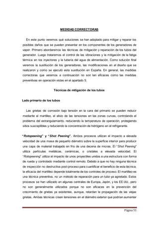 Página 51
MEDIDAS CORRECTORAS
En este punto veremos qué soluciones se han adoptado para mitigar y reparar los
posibles daños que se pueden presentar en los componentes de los generadores de
vapor. Primero abordaremos las técnicas de mitigación y reparación de los tubos del
generador. Luego trataremos el control de las vibraciones y la mitigación de la fatiga
térmica en los inyectores y la tubería del agua de alimentación. Como solución final
veremos la sustitución de los generadores, las modificaciones en el diseño que se
realizaron y como se ejecutó esta sustitución en España. En general, las medidas
correctoras que veremos a continuación no son tan eficaces como las medidas
preventivas en operación vistas en el apartado 5.
Técnicas de mitigación de los tubos
Lado primario de los tubos
Las grietas de corrosión bajo tensión en la cara del primario se pueden reducir
mediante el martilleo, el alivio de las tensiones en las zonas curvas, controlando el
problema del estrangulamiento, reduciendo la temperatura de operación, protegiendo
sitios susceptibles y reduciendo la concentración de hidrógeno en el refrigerante.
“Rotopeening” y “Shot Peening”. Ambos procesos utilizan el impacto a elevada
velocidad de una masa de pequeño diámetro sobre la superficie interior para producir
una capa de material trabajado en frío de una decena de micras. El “Shot Peening”
utiliza partículas metálicas, cerámicas, o cristales a elevada velocidad. El
“Rotopeening” utiliza el impacto de unos proyectiles unidos a una estructura con forma
de rueda y controlado mediante control remoto. Debido a que no hay ninguna técnica
de inspección no destructiva post-proceso para cuantificar el beneficio de esta técnica,
la eficacia del martilleo depende totalmente de los controles de proceso. El martilleo es
una técnica preventiva, no un método de reparación para un tubo ya agrietado. Estos
procesos se han utilizado en algunas centrales de Europa, Japón, y los EE.UU., pero
no son generalmente utilizados porque no son eficaces en la prevención del
crecimiento de grietas ya existentes, aunque, retardan la propagación de las viejas
grietas. Ambas técnicas crean tensiones en el diámetro exterior que podrían aumentar
 