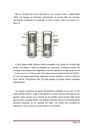 Página 54
Más de 103.000 tubos fueron taponados en las centrales PWR y CANDU [EPRI
1994]. Los tapones se fabricaron generalmente de Inconel 600; sin embargo,
actualmente se fabrican de Inconel 690. Un tapón mecánico típico se muestra en la
figura 10
El tubo tapado puede continuar siendo susceptible a las grietas de corrosión bajo
tensión, a la fatiga y a daños de desgaste por rozamiento, y finalmente romper. Sin
embargo, la temperatura del refrigerante en la rama caliente en un tubo cerrado es 40
° C menor que en un tubo sin tapar. Esto reducirá enormemente el índice de PWSCC.
Un tubo roto puede experimentar vibraciones de gran amplitud y entonces dañar los
tubos vecinos. Para prevenir esto, los tubos tapados se pueden reforzar insertando
estabilizadores.
Los tapones explosivos de diseño Westinghouse instalados en los años 70 han
experimentado PWSCC, según lo demostrado por varios informes de escapes de los
tapones. Estos tapones fueron hechos de Inconel 600 molino-recocido (MA). Estos
tapones tenían escapes debido a las grandes presiones físicas y a las desfavorables
tensiones residuales en las esquinas del tapón. Las grietas eran circulares en
orientación y han ocurrido en la parte superior de la transición.
 