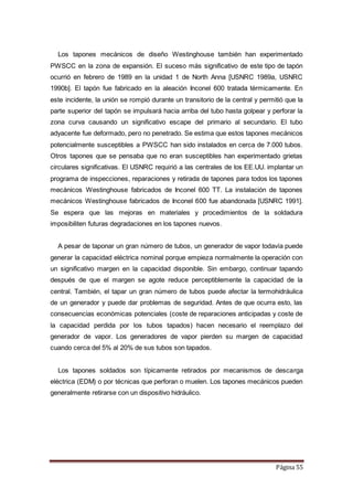 Página 55
Los tapones mecánicos de diseño Westinghouse también han experimentado
PWSCC en la zona de expansión. El suceso más significativo de este tipo de tapón
ocurrió en febrero de 1989 en la unidad 1 de North Anna [USNRC 1989a, USNRC
1990b]. El tapón fue fabricado en la aleación Inconel 600 tratada térmicamente. En
este incidente, la unión se rompió durante un transitorio de la central y permitió que la
parte superior del tapón se impulsará hacia arriba del tubo hasta golpear y perforar la
zona curva causando un significativo escape del primario al secundario. El tubo
adyacente fue deformado, pero no penetrado. Se estima que estos tapones mecánicos
potencialmente susceptibles a PWSCC han sido instalados en cerca de 7.000 tubos.
Otros tapones que se pensaba que no eran susceptibles han experimentado grietas
circulares significativas. El USNRC requirió a las centrales de los EE.UU. implantar un
programa de inspecciones, reparaciones y retirada de tapones para todos los tapones
mecánicos Westinghouse fabricados de Inconel 600 TT. La instalación de tapones
mecánicos Westinghouse fabricados de Inconel 600 fue abandonada [USNRC 1991].
Se espera que las mejoras en materiales y procedimientos de la soldadura
imposibiliten futuras degradaciones en los tapones nuevos.
A pesar de taponar un gran número de tubos, un generador de vapor todavía puede
generar la capacidad eléctrica nominal porque empieza normalmente la operación con
un significativo margen en la capacidad disponible. Sin embargo, continuar tapando
después de que el margen se agote reduce perceptiblemente la capacidad de la
central. También, el tapar un gran número de tubos puede afectar la termohidráulica
de un generador y puede dar problemas de seguridad. Antes de que ocurra esto, las
consecuencias económicas potenciales (coste de reparaciones anticipadas y coste de
la capacidad perdida por los tubos tapados) hacen necesario el reemplazo del
generador de vapor. Los generadores de vapor pierden su margen de capacidad
cuando cerca del 5% al 20% de sus tubos son tapados.
Los tapones soldados son típicamente retirados por mecanismos de descarga
eléctrica (EDM) o por técnicas que perforan o muelen. Los tapones mecánicos pueden
generalmente retirarse con un dispositivo hidráulico.
 