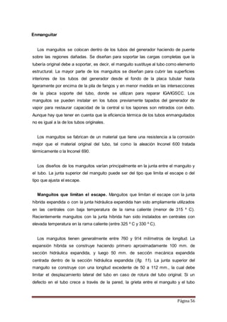 Página 56
Enmanguitar
Los manguitos se colocan dentro de los tubos del generador haciendo de puente
sobre las regiones dañadas. Se diseñan para soportar las cargas completas que la
tubería original debe a soportar, es decir, el manguito sustituye al tubo como elemento
estructural. La mayor parte de los manguitos se diseñan para cubrir las superficies
interiores de los tubos del generador desde el fondo de la placa tubular hasta
ligeramente por encima de la pila de fangos y en menor medida en las intersecciones
de la placa soporte del tubo, donde se utilizan para reparar IGA/IGSCC. Los
manguitos se pueden instalar en los tubos previamente tapados del generador de
vapor para restaurar capacidad de la central si los tapones son retirados con éxito.
Aunque hay que tener en cuenta que la eficiencia térmica de los tubos enmanguitados
no es igual a la de los tubos originales.
Los manguitos se fabrican de un material que tiene una resistencia a la corrosión
mejor que el material original del tubo, tal como la aleación Inconel 600 tratada
térmicamente o la Inconel 690.
Los diseños de los manguitos varían principalmente en la junta entre el manguito y
el tubo. La junta superior del manguito puede ser del tipo que limita el escape o del
tipo que ajusta el escape.
Manguitos que limitan el escape. Manguitos que limitan el escape con la junta
híbrida expandida o con la junta hidráulica expandida han sido ampliamente utilizados
en las centrales con baja temperatura de la rama caliente (menor de 315 º C).
Recientemente manguitos con la junta híbrida han sido instalados en centrales con
elevada temperatura en la rama caliente (entre 325 º C y 330 º C).
Los manguitos tienen generalmente entre 760 y 914 milímetros de longitud. La
expansión híbrida se construye haciendo primero aproximadamente 100 mm. de
sección hidráulica expandida, y luego 50 mm. de sección mecánica expandida
centrada dentro de la sección hidráulica expandida (fig. 11). La junta superior del
manguito se construye con una longitud excedente de 50 a 112 mm., la cual debe
limitar el desplazamiento lateral del tubo en caso de rotura del tubo original. Si un
defecto en el tubo crece a través de la pared, la grieta entre el manguito y el tubo
 