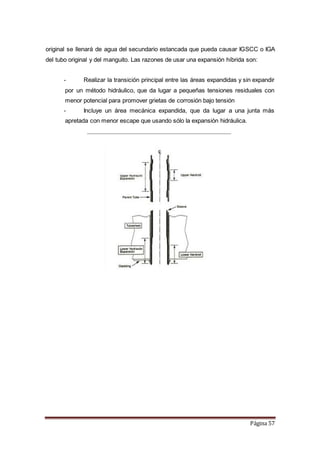 Página 57
original se llenará de agua del secundario estancada que pueda causar IGSCC o IGA
del tubo original y del manguito. Las razones de usar una expansión híbrida son:
- Realizar la transición principal entre las áreas expandidas y sin expandir
por un método hidráulico, que da lugar a pequeñas tensiones residuales con
menor potencial para promover grietas de corrosión bajo tensión
- Incluye un área mecánica expandida, que da lugar a una junta más
apretada con menor escape que usando sólo la expansión hidráulica.
 