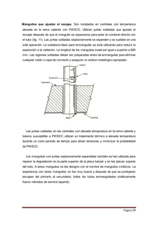Página 58
Manguitos que ajustan el escape. Son instalados en centrales con temperatura
elevada en la rama caliente con PWSCC. Utilizan juntas soldadas que ajustan el
escape después de que el manguito se expansiona para estar en contacto directo con
el tubo (fig. 11). Las juntas soldadas explosivamente se expanden y se sueldan en una
sola operación. La soldadura láser para enmanguitar se está utilizando para reducir la
exposición a la radiación. La longitud de los manguitos suele ser igual o superior a 900
mm. Las regiones soldadas deben ser preparadas antes de enmanguitar para eliminar
cualquier oxido o capa de corrosión y asegurar un enlace metalúrgico apropiado.
Las juntas soldadas en las centrales con elevada temperatura en la rama caliente y
tubería susceptible a PWSCC utilizan un tratamiento térmico a elevada temperatura
durante un corto período de tiempo para aliviar tensiones y minimizar la probabilidad
de PWSCC.
Los manguitos con juntas explosivamente expandidas también se han utilizado para
reparar la degradación en la parte superior de la placa tubular y en las placas soporte
del tubo. A estos manguitos se les designo con el nombre de manguitos cinéticos. La
experiencia con estos manguitos no fue muy buena y después de que se produjeran
escapes del primario al secundario, todos los tubos enmanguitados cinéticamente
fueron retirados de servicio tapando.
 