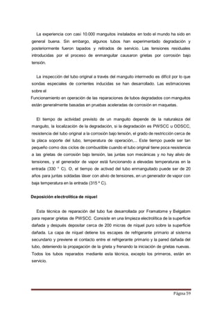 Página 59
La experiencia con casi 10.000 manguitos instalados en todo el mundo ha sido en
general buena. Sin embargo, algunos tubos han experimentado degradación y
posteriormente fueron tapados y retirados de servicio. Las tensiones residuales
introducidas por el proceso de enmanguitar causaron grietas por corrosión bajo
tensión.
La inspección del tubo original a través del manguito intermedio es difícil por lo que
sondas especiales de corrientes inducidas se han desarrollado. Las estimaciones
sobre el
Funcionamiento en operación de las reparaciones de tubos degradados con manguitos
están generalmente basadas en pruebas aceleradas de corrosión en maquetas.
El tiempo de actividad previsto de un manguito depende de la naturaleza del
manguito, la localización de la degradación, si la degradación es PWSCC u ODSCC,
resistencia del tubo original a la corrosión bajo tensión, el grado de restricción cerca de
la placa soporte del tubo, temperatura de operación,... Este tiempo puede ser tan
pequeño como dos ciclos de combustible cuando el tubo original tiene poca resistencia
a las grietas de corrosión bajo tensión, las juntas son mecánicas y no hay alivio de
tensiones, y el generador de vapor está funcionando a elevadas temperaturas en la
entrada (330 ° C). O, el tiempo de activad del tubo enmanguitado puede ser de 20
años para juntas soldadas láser con alivio de tensiones, en un generador de vapor con
baja temperatura en la entrada (315 º C).
Deposición electrolítica de níquel
Esta técnica de reparación del tubo fue desarrollada por Framatome y Belgatom
para reparar grietas de PWSCC. Consiste en una limpieza electrolítica de la superficie
dañada y después depositar cerca de 200 micras de níquel puro sobre la superficie
dañada. La capa de níquel detiene los escapes de refrigerante primario al sistema
secundario y previene el contacto entre el refrigerante primario y la pared dañada del
tubo, deteniendo la propagación de la grieta y frenando la iniciación de grietas nuevas.
Todos los tubos reparados mediante esta técnica, excepto los primeros, están en
servicio.
 