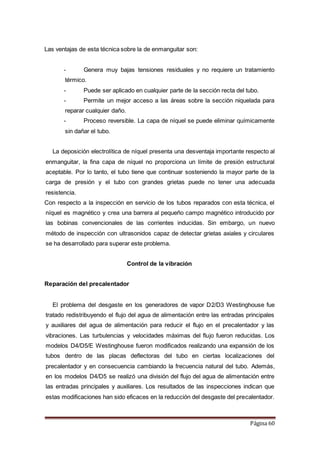 Página 60
Las ventajas de esta técnica sobre la de enmanguitar son:
- Genera muy bajas tensiones residuales y no requiere un tratamiento
térmico.
- Puede ser aplicado en cualquier parte de la sección recta del tubo.
- Permite un mejor acceso a las áreas sobre la sección niquelada para
reparar cualquier daño.
- Proceso reversible. La capa de níquel se puede eliminar químicamente
sin dañar el tubo.
La deposición electrolítica de níquel presenta una desventaja importante respecto al
enmanguitar, la fina capa de níquel no proporciona un límite de presión estructural
aceptable. Por lo tanto, el tubo tiene que continuar sosteniendo la mayor parte de la
carga de presión y el tubo con grandes grietas puede no tener una adecuada
resistencia.
Con respecto a la inspección en servicio de los tubos reparados con esta técnica, el
níquel es magnético y crea una barrera al pequeño campo magnético introducido por
las bobinas convencionales de las corrientes inducidas. Sin embargo, un nuevo
método de inspección con ultrasonidos capaz de detectar grietas axiales y circulares
se ha desarrollado para superar este problema.
Control de la vibración
Reparación del precalentador
El problema del desgaste en los generadores de vapor D2/D3 Westinghouse fue
tratado redistribuyendo el flujo del agua de alimentación entre las entradas principales
y auxiliares del agua de alimentación para reducir el flujo en el precalentador y las
vibraciones. Las turbulencias y velocidades máximas del flujo fueron reducidas. Los
modelos D4/D5/E Westinghouse fueron modificados realizando una expansión de los
tubos dentro de las placas deflectoras del tubo en ciertas localizaciones del
precalentador y en consecuencia cambiando la frecuencia natural del tubo. Además,
en los modelos D4/D5 se realizó una división del flujo del agua de alimentación entre
las entradas principales y auxiliares. Los resultados de las inspecciones indican que
estas modificaciones han sido eficaces en la reducción del desgaste del precalentador.
 