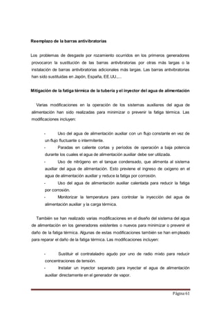 Página 61
Reemplazo de la barras antivibratorias
Los problemas de desgaste por rozamiento ocurridos en los primeros generadores
provocaron la sustitución de las barras antivibratorias por otras más largas o la
instalación de barras antivibratorias adicionales más largas. Las barras antivibratorias
han sido sustituidas en Japón, España, EE.UU.,...
Mitigación de la fatiga térmica de la tubería y el inyector del agua de alimentación
Varias modificaciones en la operación de los sistemas auxiliares del agua de
alimentación han sido realizadas para minimizar o prevenir la fatiga térmica. Las
modificaciones incluyen:
- Uso del agua de alimentación auxiliar con un flujo constante en vez de
un flujo fluctuante o intermitente.
- Paradas en caliente cortas y períodos de operación a baja potencia
durante los cuales el agua de alimentación auxiliar debe ser utilizada.
- Uso de nitrógeno en el tanque condensado, que alimenta al sistema
auxiliar del agua de alimentación. Esto previene el ingreso de oxígeno en el
agua de alimentación auxiliar y reduce la fatiga por corrosión.
- Uso del agua de alimentación auxiliar calentada para reducir la fatiga
por corrosión.
- Monitorizar la temperatura para controlar la inyección del agua de
alimentación auxiliar y la carga térmica.
También se han realizado varias modificaciones en el diseño del sistema del agua
de alimentación en los generadores existentes o nuevos para minimizar o prevenir el
daño de la fatiga térmica. Algunas de estas modificaciones también se han empleado
para reparar el daño de la fatiga térmica. Las modificaciones incluyen:
- Sustituir el contrataladro agudo por uno de radio mixto para reducir
concentraciones de tensión.
- Instalar un inyector separado para inyectar el agua de alimentación
auxiliar directamente en el generador de vapor.
 