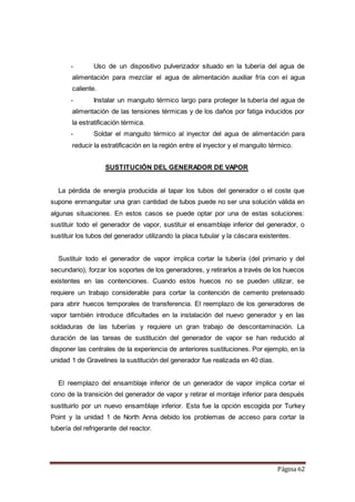 Página 62
- Uso de un dispositivo pulverizador situado en la tubería del agua de
alimentación para mezclar el agua de alimentación auxiliar fría con el agua
caliente.
- Instalar un manguito térmico largo para proteger la tubería del agua de
alimentación de las tensiones térmicas y de los daños por fatiga inducidos por
la estratificación térmica.
- Soldar el manguito térmico al inyector del agua de alimentación para
reducir la estratificación en la región entre el inyector y el manguito térmico.
SUSTITUCIÓN DEL GENERADOR DE VAPOR
La pérdida de energía producida al tapar los tubos del generador o el coste que
supone enmanguitar una gran cantidad de tubos puede no ser una solución válida en
algunas situaciones. En estos casos se puede optar por una de estas soluciones:
sustituir todo el generador de vapor, sustituir el ensamblaje inferior del generador, o
sustituir los tubos del generador utilizando la placa tubular y la cáscara existentes.
Sustituir todo el generador de vapor implica cortar la tubería (del primario y del
secundario), forzar los soportes de los generadores, y retirarlos a través de los huecos
existentes en las contenciones. Cuando estos huecos no se pueden utilizar, se
requiere un trabajo considerable para cortar la contención de cemento pretensado
para abrir huecos temporales de transferencia. El reemplazo de los generadores de
vapor también introduce dificultades en la instalación del nuevo generador y en las
soldaduras de las tuberías y requiere un gran trabajo de descontaminación. La
duración de las tareas de sustitución del generador de vapor se han reducido al
disponer las centrales de la experiencia de anteriores sustituciones. Por ejemplo, en la
unidad 1 de Gravelines la sustitución del generador fue realizada en 40 días.
El reemplazo del ensamblaje inferior de un generador de vapor implica cortar el
cono de la transición del generador de vapor y retirar el montaje inferior para después
sustituirlo por un nuevo ensamblaje inferior. Esta fue la opción escogida por Turkey
Point y la unidad 1 de North Anna debido los problemas de acceso para cortar la
tubería del refrigerante del reactor.
 