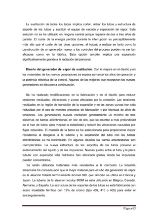 Página 63
La sustitución de todos los tubos implica cortar, retirar los tubos y estructura de
soporte de los tubos y sustituir el equipo de secado y separación de vapor. Esta
solución no se ha utilizado en ninguna central porque requiere de dos a tres años de
parada. El coste de la energía perdida durante la interrupción es perceptiblemente
más alto que el coste de las otras opciones, el trabajo a realizar es tanto como la
construcción de un generador nuevo, y los controles del proceso pueden no ser tan
eficaces como en la fábrica. Esta opción también implica una exposición
significativamente grande a la radiación del personal.
Diseño del generador de vapor de sustitución. Con la mejora en el diseño y en
los materiales de los nuevos generadores se espera aumentar los años de operación y
la potencia eléctrica de la central. Algunas de las mejoras que incorporan los nuevos
generadores se discuten a continuación.
Se ha realizado modificaciones en la fabricación y en el diseño para reducir
tensiones residuales, vibraciones y zonas afectadas por la corrosión. Las tensiones
residuales en la región de transición de la expansión y en las zonas curvas han sido
reducidas por el uso de mejores procesos de fabricación y por técnicas de alivio de
tensiones. Los generadores nuevos contienen generalmente un mínimo de tres
sistemas de barras antivibratorias en vez de dos, que se insertan a más profundidad
en el haz de tubos para mejorar la estabilidad y reducir las vibraciones causadas por
flujos inducidos. El material de la barra se ha seleccionado para proporcionar mayor
resistencia al desgaste a la tubería y la separación del tubo con las barras
antivibratorias se ha minimizado. En algunos diseños las barras antivibratorias son
reemplazables. La nueva estructura de los soportes de los tubos previene el
estancamiento del líquido y de las impurezas. Nuevas juntas entre el tubo y la placa
tubular con expansión total hidráulica han eliminado grietas donde las impurezas
pueden concentrarse.
Se están utilizando materiales más resistentes a la corrosión. La industria
americana ha consensuado que el mejor material para el tubo del generador de vapor
es la aleación tratada térmicamente Inconel 690, que también se utiliza en Francia y
Japón. La tubería de la aleación Incoloy 800M se está utilizando en Bélgica, Canadá,
Alemania, y España. La estructura de los soportes de los tubos se está fabricando con
acero inoxidable ferrítico con 12% de cromo (tipo 409, 410 o 405) para evitar el
estrangulamiento.
 