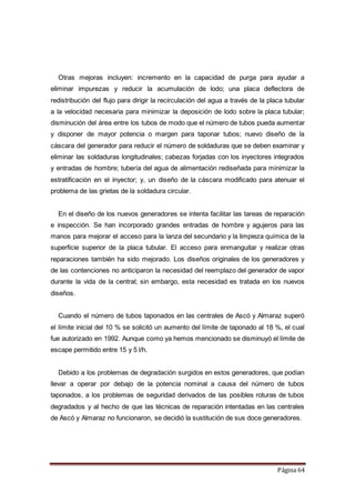 Página 64
Otras mejoras incluyen: incremento en la capacidad de purga para ayudar a
eliminar impurezas y reducir la acumulación de lodo; una placa deflectora de
redistribución del flujo para dirigir la recirculación del agua a través de la placa tubular
a la velocidad necesaria para minimizar la deposición de lodo sobre la placa tubular;
disminución del área entre los tubos de modo que el número de tubos pueda aumentar
y disponer de mayor potencia o margen para taponar tubos; nuevo diseño de la
cáscara del generador para reducir el número de soldaduras que se deben examinar y
eliminar las soldaduras longitudinales; cabezas forjadas con los inyectores integrados
y entradas de hombre; tubería del agua de alimentación rediseñada para minimizar la
estratificación en el inyector; y, un diseño de la cáscara modificado para atenuar el
problema de las grietas de la soldadura circular.
En el diseño de los nuevos generadores se intenta facilitar las tareas de reparación
e inspección. Se han incorporado grandes entradas de hombre y agujeros para las
manos para mejorar el acceso para la lanza del secundario y la limpieza química de la
superficie superior de la placa tubular. El acceso para enmanguitar y realizar otras
reparaciones también ha sido mejorado. Los diseños originales de los generadores y
de las contenciones no anticiparon la necesidad del reemplazo del generador de vapor
durante la vida de la central; sin embargo, esta necesidad es tratada en los nuevos
diseños.
Cuando el número de tubos taponados en las centrales de Ascó y Almaraz superó
el límite inicial del 10 % se solicitó un aumento del límite de taponado al 18 %, el cual
fue autorizado en 1992. Aunque como ya hemos mencionado se disminuyó el límite de
escape permitido entre 15 y 5 l/h.
Debido a los problemas de degradación surgidos en estos generadores, que podían
llevar a operar por debajo de la potencia nominal a causa del número de tubos
taponados, a los problemas de seguridad derivados de las posibles roturas de tubos
degradados y al hecho de que las técnicas de reparación intentadas en las centrales
de Ascó y Almaraz no funcionaron, se decidió la sustitución de sus doce generadores.
 