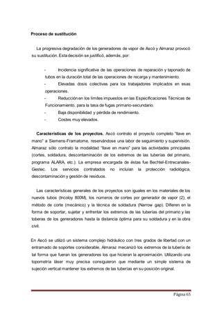 Página 65
Proceso de sustitución
La progresiva degradación de los generadores de vapor de Ascó y Almaraz provocó
su sustitución. Esta decisión se justificó, además, por:
- Incidencia significativa de las operaciones de reparación y taponado de
tubos en la duración total de las operaciones de recarga y mantenimiento.
- Elevadas dosis colectivas para los trabajadores implicados en esas
operaciones.
- Reducción en los límites impuestos en las Especificaciones Técnicas de
Funcionamiento, para la tasa de fugas primario-secundario.
- Baja disponibilidad y pérdida de rendimiento.
- Costes muy elevados.
Características de los proyectos. Ascó contrato el proyecto completo “llave en
mano” a Siemens-Framatome, reservándose una labor de seguimiento y supervisión.
Almaraz sólo contrato la modalidad “llave en mano” para las actividades principales
(cortes, soldadura, descontaminación de los extremos de las tuberías del primario,
programa ALARA, etc.). La empresa encargada de éstas fue Bechtel-Entrecanales-
Gestec. Los servicios contratados no incluían la protección radiológica,
descontaminación y gestión de residuos.
Las características generales de los proyectos son iguales en los materiales de los
nuevos tubos (Incoloy 800M), los números de cortes por generador de vapor (2), el
método de corte (mecánico) y la técnica de soldadura (Narrow gap). Difieren en la
forma de soportar, sujetar y enfrentar los extremos de las tuberías del primario y las
toberas de los generadores hasta la distancia óptima para su soldadura y en la obra
civil.
En Ascó se utilizó un sistema complejo hidráulico con tres grados de libertad con un
entramado de soportes considerable. Almaraz mecanizó los extremos de la tubería de
tal forma que fueran los generadores los que hicieran la aproximación. Utilizando una
topometría láser muy precisa consiguieron que mediante un simple sistema de
sujeción vertical mantener los extremos de las tuberías en su posición original.
 