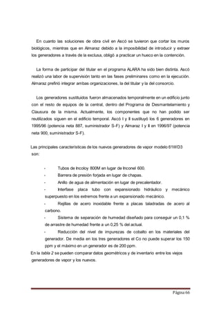 Página 66
En cuanto las soluciones de obra civil en Ascó se tuvieron que cortar los muros
biológicos, mientras que en Almaraz debido a la imposibilidad de introducir y extraer
los generadores a través de la exclusa, obligó a practicar un hueco en la contención.
La forma de participar del titular en el programa ALARA ha sido bien distinta. Ascó
realizó una labor de supervisión tanto en las fases preliminares como en la ejecución.
Almaraz prefirió integrar ambas organizaciones, la del titular y la del consorcio.
Los generadores sustituidos fueron almacenados temporalmente en un edificio junto
con el resto de equipos de la central, dentro del Programa de Desmantelamiento y
Clausura de la misma. Actualmente, los componentes que no han podido ser
reutilizados siguen en el edificio temporal. Ascó I y II sustituyó los 6 generadores en
1995/96 (potencia neta 887, suministrador S-F) y Almaraz I y II en 1996/97 (potencia
neta 900, suministrador S-F).
Las principales características de los nuevos generadores de vapor modelo 61WD3
son:
- Tubos de Incoloy 800M en lugar de Inconel 600.
- Barrera de presión forjada en lugar de chapas.
- Anillo de agua de alimentación en lugar de precalentador.
- Interfase placa tubo con expansionado hidráulico y mecánico
superpuesto en los extremos frente a un expansionado mecánico.
- Rejillas de acero inoxidable frente a placas taladradas de acero al
carbono.
- Sistema de separación de humedad diseñado para conseguir un 0,1 %
de arrastre de humedad frente a un 0,25 % del actual.
- Reducción del nivel de impurezas de cobalto en los materiales del
generador. De media en los tres generadores el Co no puede superar los 150
ppm y el máximo en un generador es de 200 ppm.
En la tabla 2 se pueden comparar datos geométricos y de inventario entre los viejos
generadores de vapor y los nuevos.
 