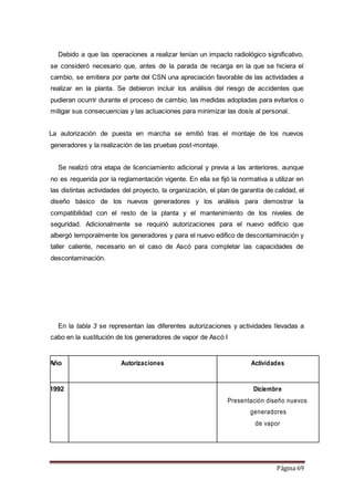 Página 69
Debido a que las operaciones a realizar tenían un impacto radiológico significativo,
se consideró necesario que, antes de la parada de recarga en la que se hiciera el
cambio, se emitiera por parte del CSN una apreciación favorable de las actividades a
realizar en la planta. Se debieron incluir los análisis del riesgo de accidentes que
pudieran ocurrir durante el proceso de cambio, las medidas adoptadas para evitarlos o
mitigar sus consecuencias y las actuaciones para minimizar las dosis al personal.
La autorización de puesta en marcha se emitió tras el montaje de los nuevos
generadores y la realización de las pruebas post-montaje.
Se realizó otra etapa de licenciamiento adicional y previa a las anteriores, aunque
no es requerida por la reglamentación vigente. En ella se fijó la normativa a utilizar en
las distintas actividades del proyecto, la organización, el plan de garantía de calidad, el
diseño básico de los nuevos generadores y los análisis para demostrar la
compatibilidad con el resto de la planta y el mantenimiento de los niveles de
seguridad. Adicionalmente se requirió autorizaciones para el nuevo edificio que
albergó temporalmente los generadores y para el nuevo edifico de descontaminación y
taller caliente, necesario en el caso de Ascó para completar las capacidades de
descontaminación.
En la tabla 3 se representan las diferentes autorizaciones y actividades llevadas a
cabo en la sustitución de los generadores de vapor de Ascó I
Año Autorizaciones Actividades
1992 Diciembre
Presentación diseño nuevos
generadores
de vapor
 