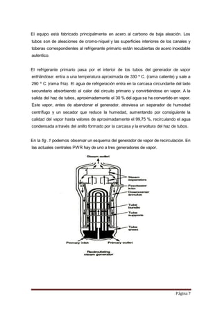 Página 7
El equipo está fabricado principalmente en acero al carbono de baja aleación. Los
tubos son de aleaciones de cromo-níquel y las superficies interiores de los canales y
toberas correspondientes al refrigerante primario están recubiertas de acero inoxidable
autentico.
El refrigerante primario pasa por el interior de los tubos del generador de vapor
enfriándose: entra a una temperatura aproximada de 330 º C. (rama caliente) y sale a
290 º C (rama fría). El agua de refrigeración entra en la carcasa circundante del lado
secundario absorbiendo el calor del circuito primario y convirtiéndose en vapor. A la
salida del haz de tubos, aproximadamente el 30 % del agua se ha convertido en vapor.
Este vapor, antes de abandonar el generador, atraviesa un separador de humedad
centrífugo y un secador que reduce la humedad, aumentando por consiguiente la
calidad del vapor hasta valores de aproximadamente el 99,75 %, recirculando el agua
condensada a través del anillo formado por la carcasa y la envoltura del haz de tubos.
En la fig .1 podemos observar un esquema del generador de vapor de recirculación. En
las actuales centrales PWR hay de uno a tres generadores de vapor.
 