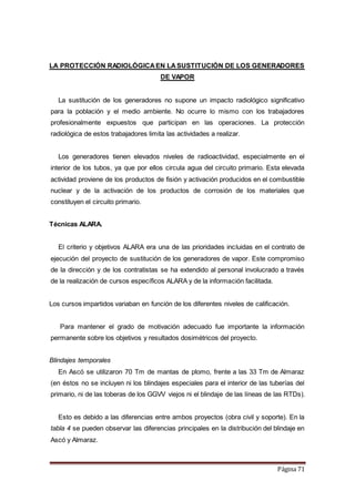 Página 71
LA PROTECCIÓN RADIOLÓGICAEN LASUSTITUCIÓN DE LOS GENERADORES
DE VAPOR
La sustitución de los generadores no supone un impacto radiológico significativo
para la población y el medio ambiente. No ocurre lo mismo con los trabajadores
profesionalmente expuestos que participan en las operaciones. La protección
radiológica de estos trabajadores limita las actividades a realizar.
Los generadores tienen elevados niveles de radioactividad, especialmente en el
interior de los tubos, ya que por ellos circula agua del circuito primario. Esta elevada
actividad proviene de los productos de fisión y activación producidos en el combustible
nuclear y de la activación de los productos de corrosión de los materiales que
constituyen el circuito primario.
Técnicas ALARA.
El criterio y objetivos ALARA era una de las prioridades incluidas en el contrato de
ejecución del proyecto de sustitución de los generadores de vapor. Este compromiso
de la dirección y de los contratistas se ha extendido al personal involucrado a través
de la realización de cursos específicos ALARA y de la información facilitada.
Los cursos impartidos variaban en función de los diferentes niveles de calificación.
Para mantener el grado de motivación adecuado fue importante la información
permanente sobre los objetivos y resultados dosimétricos del proyecto.
Blindajes temporales
En Ascó se utilizaron 70 Tm de mantas de plomo, frente a las 33 Tm de Almaraz
(en éstos no se incluyen ni los blindajes especiales para el interior de las tuberías del
primario, ni de las toberas de los GGVV viejos ni el blindaje de las líneas de las RTDs).
Esto es debido a las diferencias entre ambos proyectos (obra civil y soporte). En la
tabla 4 se pueden observar las diferencias principales en la distribución del blindaje en
Ascó y Almaraz.
 