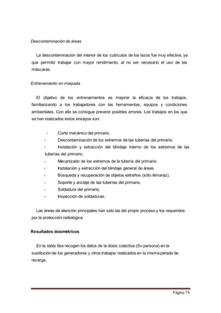 Página 74
Descontaminación de áreas
La descontaminación del interior de los cubículos de los lazos fue muy efectiva, ya
que permitió trabajar con mayor rendimiento, al no ser necesario el uso de las
máscaras.
Entrenamiento en maqueta
El objetivo de los entrenamientos es mejorar la eficacia de los trabajos,
familiarizando a los trabajadores con las herramientas, equipos y condiciones
ambientales. Con ello se consigue prevenir posibles errores. Los trabajos en los que
se han realizados estos ensayos son:
- Corte mecánico del primario.
- Descontaminación de los extremos de las tuberías del primario.
- Instalación y extracción del blindaje interno de los extremos de las
tuberías del primario.
- Mecanizado de los extremos de la tubería del primario.
- Instalación y extracción del blindaje general de áreas
- Búsqueda y recuperación de objetos extraños (sólo Almaraz).
- Soporte y anclaje de las tuberías del primario.
- Soldadura del primario.
- Inspección de soldaduras.
Las áreas de atención principales han sido las del propio proceso y los requeridos
por la protección radiológica.
Resultados dosimétricos
En la tabla 6se recogen los datos de la dosis colectiva (Sv·persona) en la
sustitución de los generadores y otros trabajos realizados en la misma parada de
recarga.
 