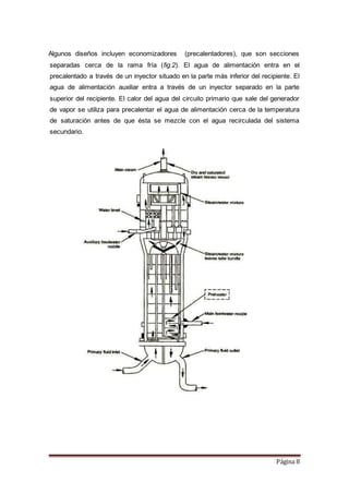 Página 8
Algunos diseños incluyen economizadores (precalentadores), que son secciones
separadas cerca de la rama fría (fig.2). El agua de alimentación entra en el
precalentado a través de un inyector situado en la parte más inferior del recipiente. El
agua de alimentación auxiliar entra a través de un inyector separado en la parte
superior del recipiente. El calor del agua del circuito primario que sale del generador
de vapor se utiliza para precalentar el agua de alimentación cerca de la temperatura
de saturación antes de que ésta se mezcle con el agua recirculada del sistema
secundario.
 