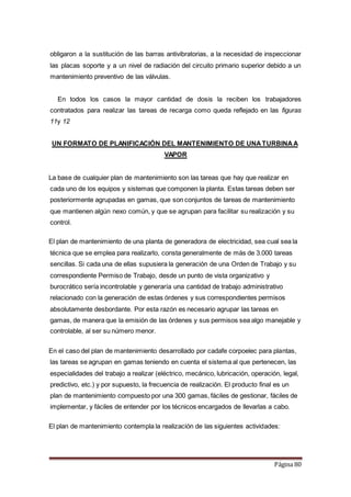 Página 80
obligaron a la sustitución de las barras antivibratorias, a la necesidad de inspeccionar
las placas soporte y a un nivel de radiación del circuito primario superior debido a un
mantenimiento preventivo de las válvulas.
En todos los casos la mayor cantidad de dosis la reciben los trabajadores
contratados para realizar las tareas de recarga como queda reflejado en las figuras
11y 12
UN FORMATO DE PLANIFICACIÓN DEL MANTENIMIENTO DE UNATURBINAA
VAPOR
La base de cualquier plan de mantenimiento son las tareas que hay que realizar en
cada uno de los equipos y sistemas que componen la planta. Estas tareas deben ser
posteriormente agrupadas en gamas, que son conjuntos de tareas de mantenimiento
que mantienen algún nexo común, y que se agrupan para facilitar su realización y su
control.
El plan de mantenimiento de una planta de generadora de electricidad, sea cual sea la
técnica que se emplea para realizarlo, consta generalmente de más de 3.000 tareas
sencillas. Si cada una de ellas supusiera la generación de una Orden de Trabajo y su
correspondiente Permiso de Trabajo, desde un punto de vista organizativo y
burocrático sería incontrolable y generaría una cantidad de trabajo administrativo
relacionado con la generación de estas órdenes y sus correspondientes permisos
absolutamente desbordante. Por esta razón es necesario agrupar las tareas en
gamas, de manera que la emisión de las órdenes y sus permisos sea algo manejable y
controlable, al ser su número menor.
En el caso del plan de mantenimiento desarrollado por cadafe corpoelec para plantas,
las tareas se agrupan en gamas teniendo en cuenta el sistema al que pertenecen, las
especialidades del trabajo a realizar (eléctrico, mecánico, lubricación, operación, legal,
predictivo, etc.) y por supuesto, la frecuencia de realización. El producto final es un
plan de mantenimiento compuesto por una 300 gamas, fáciles de gestionar, fáciles de
implementar, y fáciles de entender por los técnicos encargados de llevarlas a cabo.
El plan de mantenimiento contempla la realización de las siguientes actividades:
 