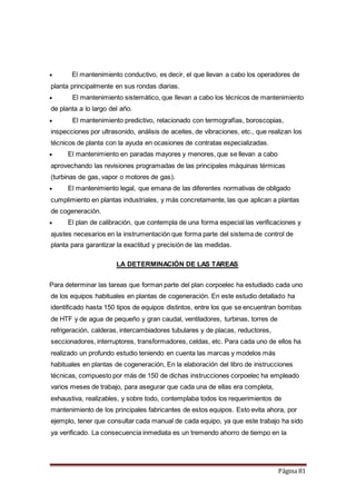 Página 81
 El mantenimiento conductivo, es decir, el que llevan a cabo los operadores de
planta principalmente en sus rondas diarias.
 El mantenimiento sistemático, que llevan a cabo los técnicos de mantenimiento
de planta a lo largo del año.
 El mantenimiento predictivo, relacionado con termografías, boroscopias,
inspecciones por ultrasonido, análisis de aceites, de vibraciones, etc., que realizan los
técnicos de planta con la ayuda en ocasiones de contratas especializadas.
 El mantenimiento en paradas mayores y menores, que se llevan a cabo
aprovechando las revisiones programadas de las principales máquinas térmicas
(turbinas de gas, vapor o motores de gas).
 El mantenimiento legal, que emana de las diferentes normativas de obligado
cumplimiento en plantas industriales, y más concretamente, las que aplican a plantas
de cogeneración.
 El plan de calibración, que contempla de una forma especial las verificaciones y
ajustes necesarios en la instrumentación que forma parte del sistema de control de
planta para garantizar la exactitud y precisión de las medidas.
LA DETERMINACIÓN DE LAS TAREAS
Para determinar las tareas que forman parte del plan corpoelec ha estudiado cada uno
de los equipos habituales en plantas de cogeneración. En este estudio detallado ha
identificado hasta 150 tipos de equipos distintos, entre los que se encuentran bombas
de HTF y de agua de pequeño y gran caudal, ventiladores, turbinas, torres de
refrigeración, calderas, intercambiadores tubulares y de placas, reductores,
seccionadores, interruptores, transformadores, celdas, etc. Para cada uno de ellos ha
realizado un profundo estudio teniendo en cuenta las marcas y modelos más
habituales en plantas de cogeneración, En la elaboración del libro de instrucciones
técnicas, compuesto por más de 150 de dichas instrucciones corpoelec ha empleado
varios meses de trabajo, para asegurar que cada una de ellas era completa,
exhaustiva, realizables, y sobre todo, contemplaba todos los requerimientos de
mantenimiento de los principales fabricantes de estos equipos. Esto evita ahora, por
ejemplo, tener que consultar cada manual de cada equipo, ya que este trabajo ha sido
ya verificado. La consecuencia inmediata es un tremendo ahorro de tiempo en la
 