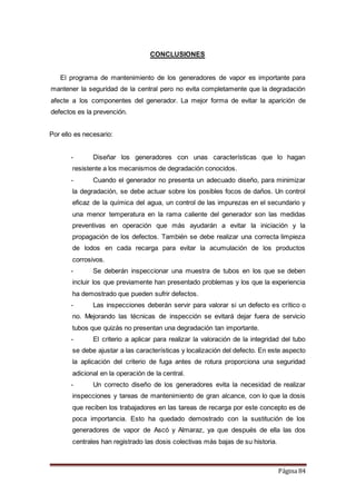 Página 84
CONCLUSIONES
El programa de mantenimiento de los generadores de vapor es importante para
mantener la seguridad de la central pero no evita completamente que la degradación
afecte a los componentes del generador. La mejor forma de evitar la aparición de
defectos es la prevención.
Por ello es necesario:
- Diseñar los generadores con unas características que lo hagan
resistente a los mecanismos de degradación conocidos.
- Cuando el generador no presenta un adecuado diseño, para minimizar
la degradación, se debe actuar sobre los posibles focos de daños. Un control
eficaz de la química del agua, un control de las impurezas en el secundario y
una menor temperatura en la rama caliente del generador son las medidas
preventivas en operación que más ayudarán a evitar la iniciación y la
propagación de los defectos. También se debe realizar una correcta limpieza
de lodos en cada recarga para evitar la acumulación de los productos
corrosivos.
- Se deberán inspeccionar una muestra de tubos en los que se deben
incluir los que previamente han presentado problemas y los que la experiencia
ha demostrado que pueden sufrir defectos.
- Las inspecciones deberán servir para valorar si un defecto es crítico o
no. Mejorando las técnicas de inspección se evitará dejar fuera de servicio
tubos que quizás no presentan una degradación tan importante.
- El criterio a aplicar para realizar la valoración de la integridad del tubo
se debe ajustar a las características y localización del defecto. En este aspecto
la aplicación del criterio de fuga antes de rotura proporciona una seguridad
adicional en la operación de la central.
- Un correcto diseño de los generadores evita la necesidad de realizar
inspecciones y tareas de mantenimiento de gran alcance, con lo que la dosis
que reciben los trabajadores en las tareas de recarga por este concepto es de
poca importancia. Esto ha quedado demostrado con la sustitución de los
generadores de vapor de Ascó y Almaraz, ya que después de ella las dos
centrales han registrado las dosis colectivas más bajas de su historia.
 