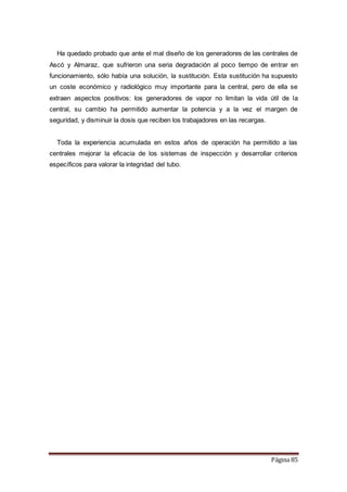 Página 85
Ha quedado probado que ante el mal diseño de los generadores de las centrales de
Ascó y Almaraz, que sufrieron una seria degradación al poco tiempo de entrar en
funcionamiento, sólo había una solución, la sustitución. Esta sustitución ha supuesto
un coste económico y radiológico muy importante para la central, pero de ella se
extraen aspectos positivos: los generadores de vapor no limitan la vida útil de la
central, su cambio ha permitido aumentar la potencia y a la vez el margen de
seguridad, y disminuir la dosis que reciben los trabajadores en las recargas.
Toda la experiencia acumulada en estos años de operación ha permitido a las
centrales mejorar la eficacia de los sistemas de inspección y desarrollar criterios
específicos para valorar la integridad del tubo.
 