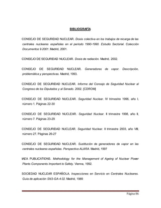 Página 86
BIBLIOGRAFÍA
CONSEJO DE SEGURIDAD NUCLEAR. Dosis colectiva en los trabajos de recarga de las
centrales nucleares españolas en el período 1990-1990. Estudio Sectorial. Colección
Documentos 9.2001. Madrid, 2001.
CONSEJO DE SEGURIDAD NUCLEAR. Dosis de radiación. Madrid, 2002.
CONSEJO DE SEGURIDAD NUCLEAR. Generadores de vapor. Descripción,
problemática y perspectivas. Madrid, 1993.
CONSEJO DE SEGURIDAD NUCLEAR. Informe del Consejo de Seguridad Nuclear al
Congreso de los Diputados y al Senado. 2002. [CDROM]
CONSEJO DE SEGURIDAD NUCLEAR. Seguridad Nuclear. IV trimestre 1996, año I,
número 1. Páginas 22-30
CONSEJO DE SEGURIDAD NUCLEAR. Seguridad Nuclear. II trimestre 1998, año II,
número 7. Páginas 23-29
CONSEJO DE SEGURIDAD NUCLEAR. Seguridad Nuclear. II trimestre 2003, año VIII,
número 27. Páginas 26-27
CONSEJO DE SEGURIDAD NUCLEAR. Sustitución de generadores de vapor en las
centrales nucleares españolas. Perspectiva ALARA. Madrid, 1997
IAEA PUBLICATIONS. Methodology for the Management of Ageing of Nuclear Power
Plants Components Important to Safety. Vienna, 1992.
SOCIEDAD NUCLEAR ESPAÑOLA. Inspecciones en Servicio en Centrales Nucleares.
Guía de aplicación SN3-GA-4.02. Madrid, 1989
 
