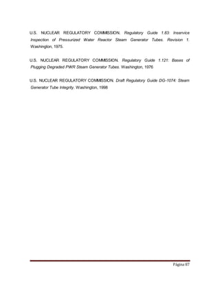 Página 87
U.S. NUCLEAR REGULATORY COMMISSION. Regulatory Guide 1.83: Inservice
Inspection of Pressurized Water Reactor Steam Generator Tubes. Revision 1.
Washington, 1975.
U.S. NUCLEAR REGULATORY COMMISSION. Regulatory Guide 1.121: Bases of
Plugging Degraded PWR Steam Generator Tubes. Washington, 1976
U.S. NUCLEAR REGULATORY COMMISSION. Draft Regulatory Guide DG-1074: Steam
Generator Tube Integrity. Washington, 1998
 