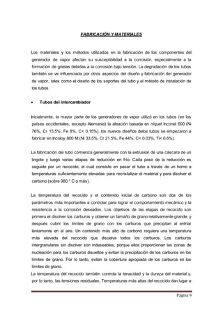 Página 9
FABRICACIÓN Y MATERIALES
Los materiales y los métodos utilizados en la fabricación de los componentes del
generador de vapor afectan su susceptibilidad a la corrosión, especialmente a la
formación de grietas debidas a la corrosión bajo tensión. La degradación de los tubos
también se ve influenciada por otros aspectos del diseño y fabricación del generador
de vapor, tales como el diseño de los soportes del tubo y el método de instalación de
los tubos.
 Tubos del intercambiador
Inicialmente, la mayor parte de los generadores de vapor utilizó en los tubos (en los
países occidentales, excepto Alemania) la aleación basada en níquel Inconel 600 (Ni
76%, Cr 15.5%, Fe 8%, C< 0.15%). los nuevos diseños delos tubos se empezaron a
fabricar en Incoloy 800 M (Ni 33.5%, Cr 21.5%, Fe 44%, C< 0.03%, Ti< 0.6%).
La fabricación del tubo comienza generalmente con la extrusión de una cáscara de un
lingote y luego varias etapas de reducción en frío. Cada paso de la reducción es
seguido por un recocido, el cual consiste en pasar el tubo a través de un horno a
temperaturas suficientemente elevadas para recristalizar el material y para disolver el
carbono (sobre 980 ° C o más).
La temperatura del recocido y el contenido inicial de carbono son dos de los
parámetros más importantes a controlar para lograr el comportamiento mecánico y la
resistencia a la corrosión deseados. Los objetivos de las etapas de recocido son
primero el disolver los carburos y obtener un tamaño de grano relativamente grande, y
después cubrir los límites de grano con los carburos que precipitan al enfriar
lentamente en el aire. Un contenido más alto de carbono requiere una temperatura
más elevada del recocido que disuelva todos los carburos. Los carburos
intergranulares sin disolver son indeseables, porque ellos proporcionan las zonas de
nucleación para los carburos disueltos y evitan la precipitación de los carburos en los
límites de grano. Por lo tanto, evitan la cobertura apropiada de los carburos en los
límites de grano.
La temperatura del recocido también controla la tenacidad y la dureza del material y,
por lo tanto, las tensiones residuales. Temperaturas más altas del recocido dan lugar a
 